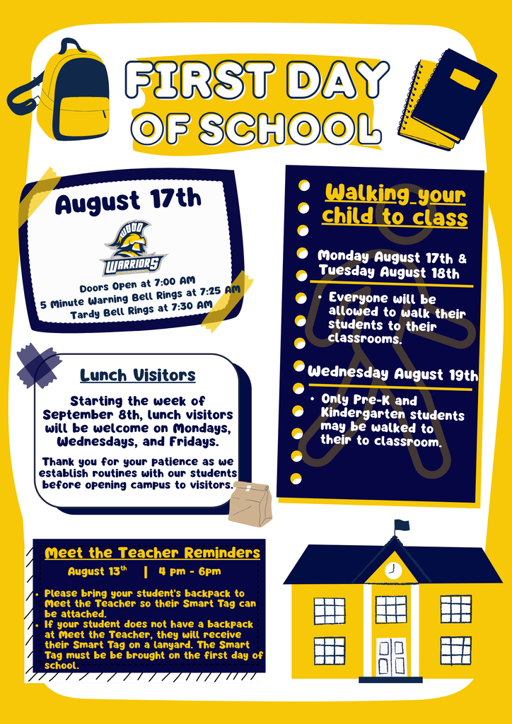 FIRST DAY OF SCHOOL August 17th Doors Open at 7:00 AM Tardy Bell Rings at 7:25 AM Walking Your Child to Class Monday, August 17th & Tuesday, August 18th: Everyone will be allowed to walk their students to their classrooms. Wednesday, August 19th: Only Pre-K and Kindergarten students may be walked to their classroom. Lunch Visitors Starting the week of September 8th, lunch visitors will be welcome on Mondays, Wednesdays, and Fridays. Thank you for your patience as we establish routines with our students before opening campus to visitors. Meet the Teacher Reminders August 13th | 4:00 PM - 6:00 PM Please bring your student's backpack to Meet the Teacher so their Smart Tag can be attached. If your student does not have a backpack at Meet the Teacher, they will receive their Smart Tag on a lanyard. The Smart Tag must be brought on the first day of school. We can't wait to welcome our students back for an amazing school year!