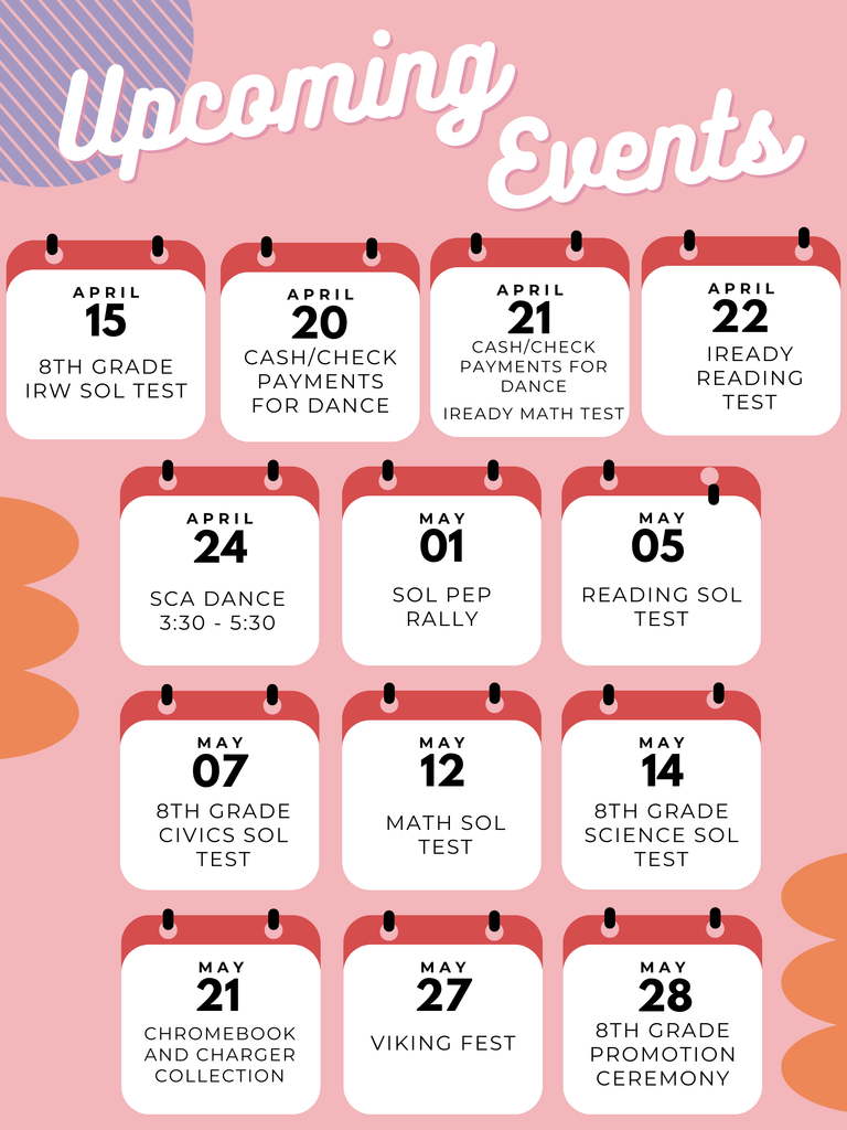 Upcoming events - 4/15 8th grade IRW SOL test. 4/20 cash and check payments accepted for the dance. 4/21 cash and check payments accepted for the dance and iready math test. 4/22 iready reading test. 4/24 sca dance from 3:30 to 5:30. 5/1 SOL pep rally.  5/5 reading sol test. 5/7 8th grade civics sol test.  5/12 math sol test. 5/14 8th grade science sol test. 5/21 chromebook and charger collection. 5/27 viking fest. 5/28 8th grade promotion ceremony. 