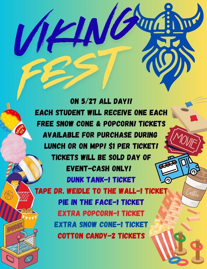Viking Fest - on 5/27 all day. Each student will recieve one each: free snow cone and popcorn. Tickets available for purchase during lunch or on MPP. $1 per ticket. Tickets will be sold day of event. Cash only! Dunk tank - 1 ticket, tape dr weidle to the wall, 1 ticket, pie in the face 1 ticket,  extra popcorn, 1 ticket, extra snow cone 1 ticket, cotton candy 2 tickets. 