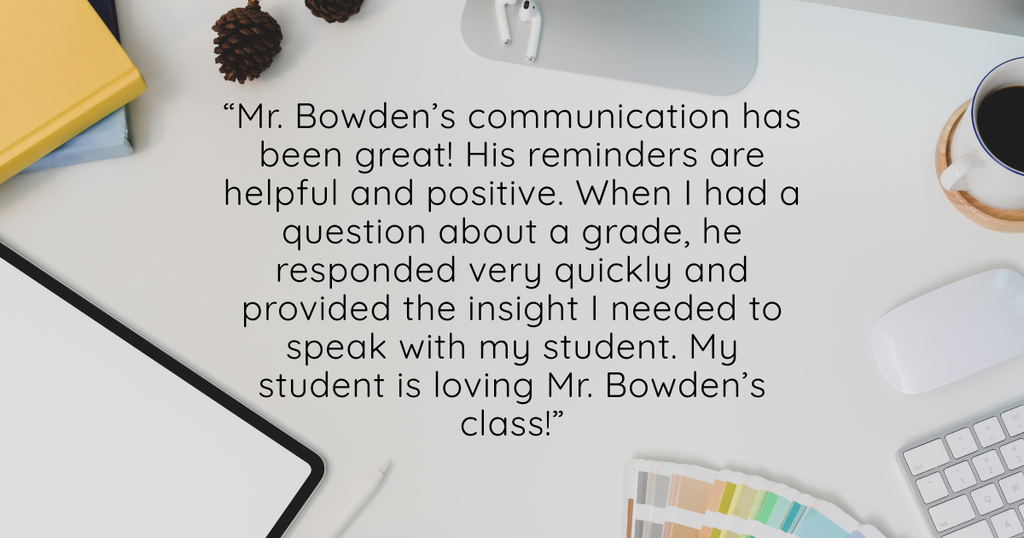 "Mr. Bowden’s communication has been great! His reminders are helpful and positive. When I had a question about a grade, he responded very quickly and provided the insight I needed to speak with my student. My student is loving Mr. Bowden’s class!"