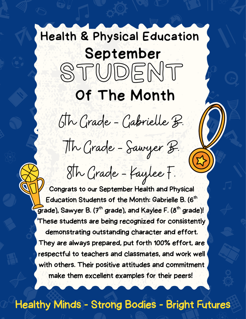 Health and PE Student of the Month 6th Grade Gabrielle B, 7th grdae - Sawyer B, 8th grade Kaylee F. Congrats to our September Health and Physical Education Students of the Month: Gabrielle B. (6th grade), Sawyer B. (7th grade), and Kaylee F. (8th grade)!  These students are being recognized for consistently demonstrating outstanding character and effort. They are always prepared, put forth 100% effort, are respectful to teachers and classmates, and work well with others. Their positive attitudes and commitment make them excellent examples for their peers! 