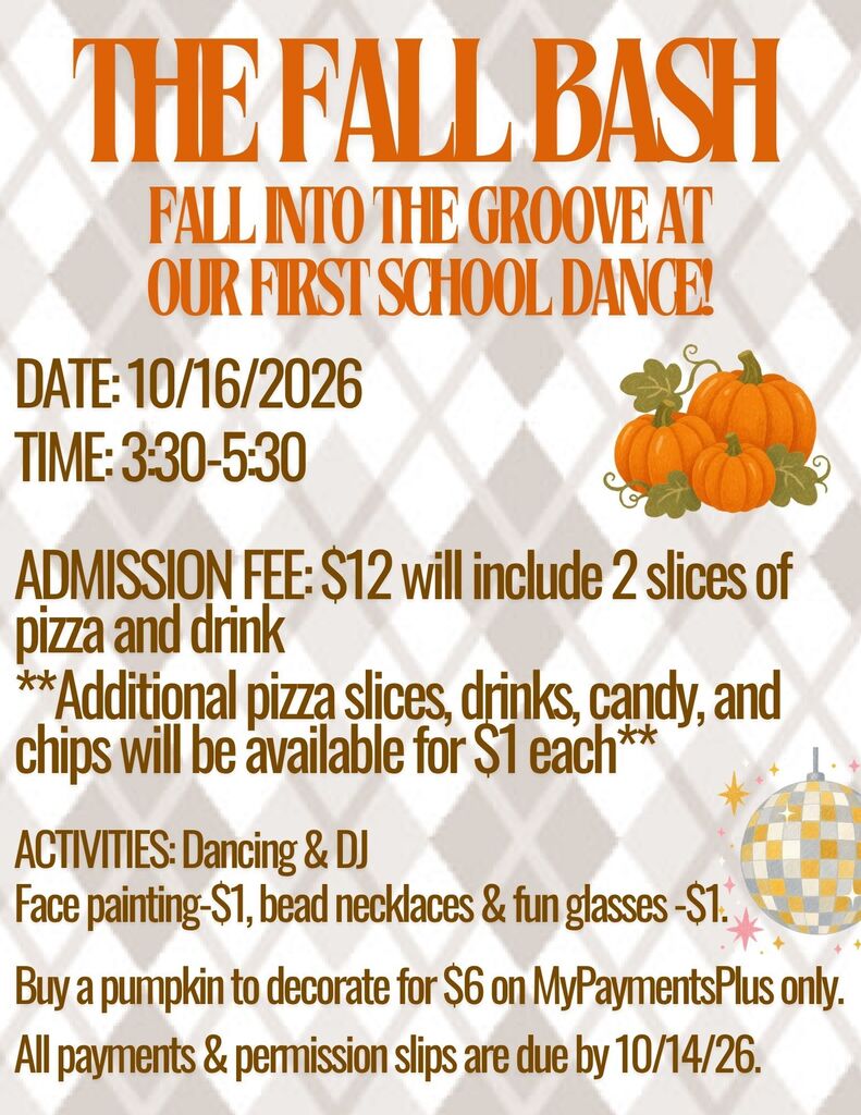 the fall bash Fall into the groove at our first School dance! Date: 10/16/2026 time: 3:30-5:30  ADMISSION FEE: $12 will include 2 slices of pizza and drink  **Additional pizza slices, drinks, candy, and chips will be available for $1 each**  ACTIVITIES: Dancing & DJ   Face painting-$1, bead necklaces & fun glasses -$1.   Buy a pumpkin to decorate for $6 on MyPaymentsPlus only.   All payments & permission slips are due by 10/14/26.