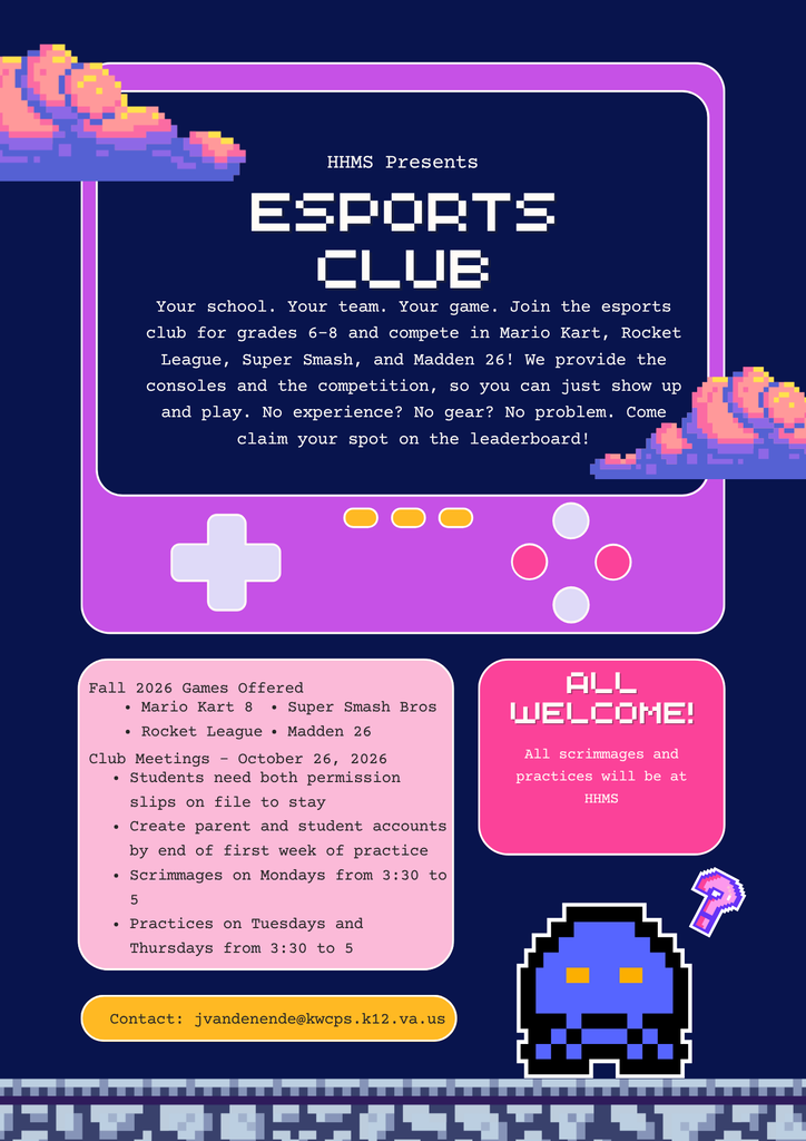 HHMS Esporsts Club. Your school. Your team. Your game. Join the esports club for grades 6–8 and compete in Mario Kart, Rocket League, Super Smash, and Madden 26! We provide the consoles and the competition, so you can just show up and play. No experience? No gear? No problem. Come claim your spot on the leaderboard! Fall 2026 Games Offered Mario Kart 8, Rocket League, Super Smash Bros., Madden 26. Club meetings start October 26, 2026. Students need both permission slips on file to stay. Create parent and student accounts by the end of first week of practice. Scrimmages on Mondays from 3:30 to 5. Practices on Tuesdays and Thursdays from 3:30 to 5. All scrimmages and practices will be at HHMS. Contact jvandenende@kwcps.k12.va.us with questions 