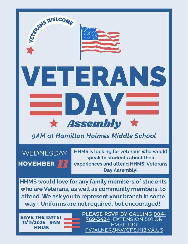 Veterans Day Assembly 9 am at Hamilton Holmes Middle School Wednesday November 11th HHMS is looking for veterans who would speak to students about their experiences and attend HHMS’ Veterans Day Assembly! HHMS would love for any family members of students who are Veterans, as well as community members, to attend. We ask you to represent your branch in some way - Uniforms are not required, but encouraged! Please RSVP by Calling 804-769-3434 ext 501 or emailing pwalker@kwcps.k12.va.us 