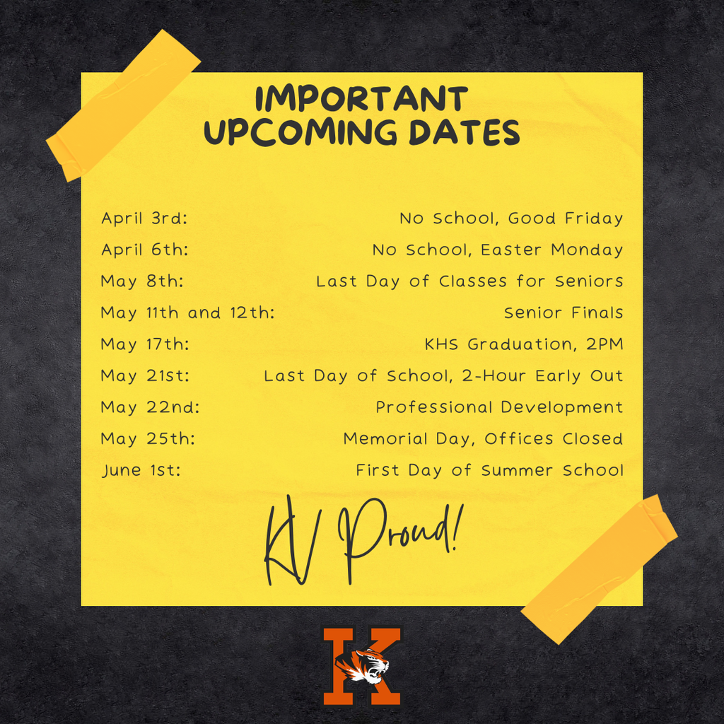 Important Upcoming Dates. April 3rd: April 6th: May 8th: May 11th and 12th: May 17th: May 21st: May 22nd: May 25th: June 1st: No School, Good Friday No School, Easter Monday Last Day of Classes for Seniors Senior Finals KHS Graduation, 2PM Last Day of School, 2-Hour Early Out Professional Development Memorial Day, Offices Closed First Day of Summer School