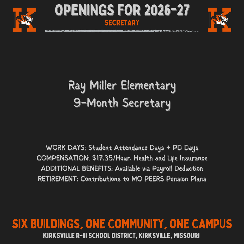 Kirksville R-III School District, Kirksville, Missouri Six buildings, one community, one Campus Secretary WORK DAYS: Student Attendance Days + PD Days COMPENSATION: $17.35/Hour, Health and Life Insurance ADDITIONAL BENEFITS: Available via Payroll Deduction RETIREMENT: Contributions to MO PEERS Pension Plans OpeNings for 2026-27 Ray Miller Elementary 9-Month Secretary
