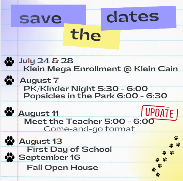 Save the Dates! *July 24 and 28~ Klein Mega Enrollment @ Klein Cain *August 7~ PK/Kinder Night 5:30 - 6:30, Popsicles in the Park 6 - 6:30 *August 11~ Meet the Teacher 5:00- 6:00 PM (Come and Go Event) *August 13 ~ First Day of School! *September 16 ~ Fall Open House