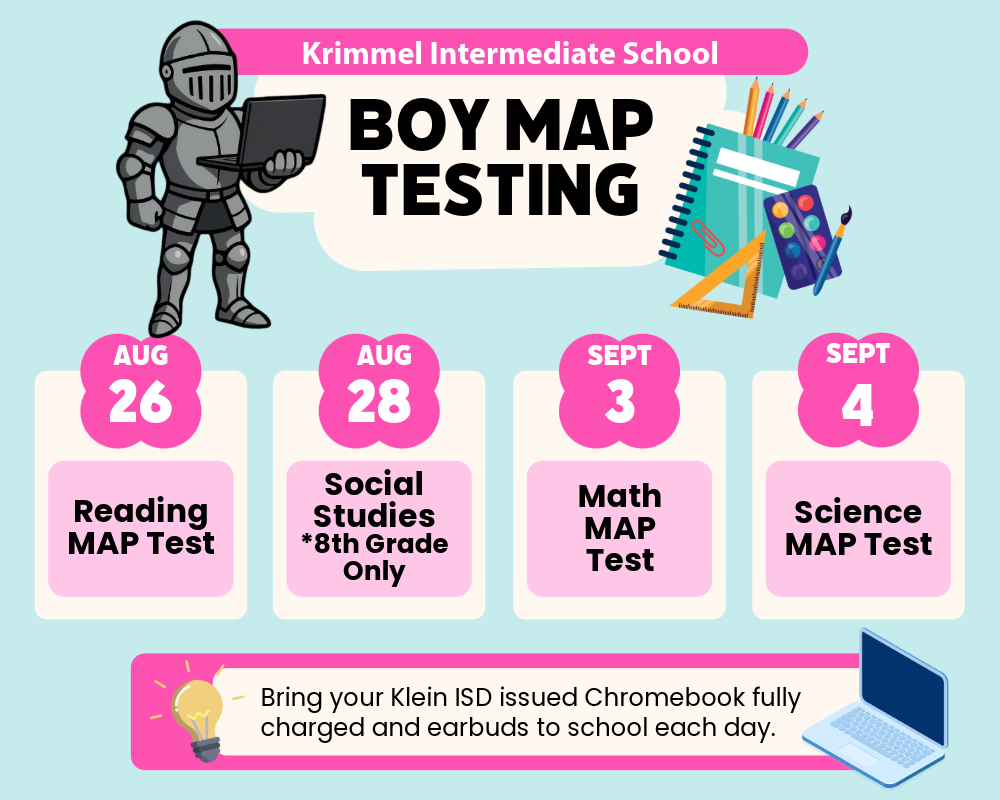 Krimmel Intermediate School BOY MAP Testing Aug. 26 Reading MAP Test Aug. 28 Social Studies *8th grade only Sept. 3 Math MAP Test Sept. 4 Science MAP Test Bring your Klein ISD issued Chromebook fully charged and earbuds to school each day.