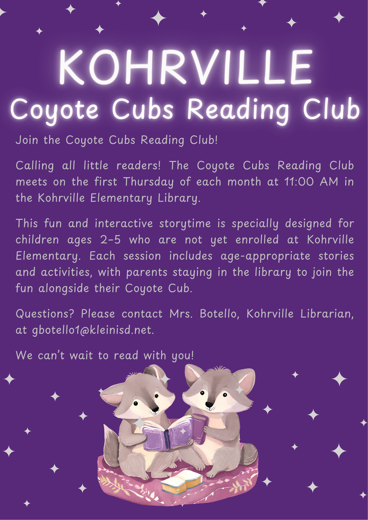 Join the Coyote Cubs Reading Club! Calling all little readers! The Coyote Cubs Reading Club meets on the first Thursday of each month at 11:00 AM in the Kohrville Elementary Library. This fun and interactive storytime is specially designed for children ages 2–5 who are not yet enrolled at Kohrville Elementary. Each session includes age-appropriate stories and activities, with parents staying in the library to join the fun alongside their Coyote Cub. Questions? Please contact Mrs. Botello, Kohrville Librarian, at gbotello1@kleinisd.net. We can’t wait to read with you!