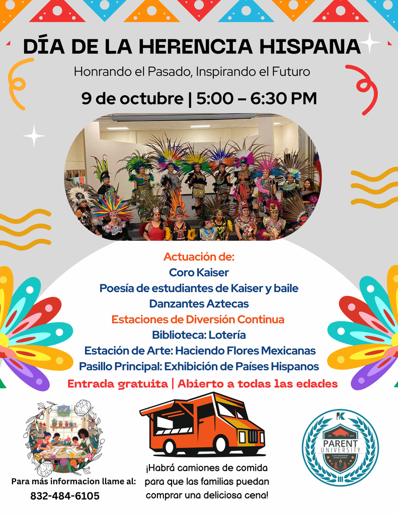 Día de la Herencia Hispana; Honrando el Pasado, Inspirando el Futuro; 9 de octubre | 5:00 – 6:30 PM; Actuación de: Coro Kaiser Poesía de estudiantes de Kaiser y baile Danzantes Aztecas Estaciones de Diversión Continua Biblioteca: Lotería Estación de Arte: Haciendo Flores Mexicanas Pasillo Principal: Exhibición de Países Hispanos; Entrada gratuita | Abierto a todas las edades; Para más informacion llame al: 832-484-6105; ¡Habrá camiones de comida para que las familias puedan comprar una deliciosa cena!; Parent University; picure of aztec dancers; food truck picture; Family Center image