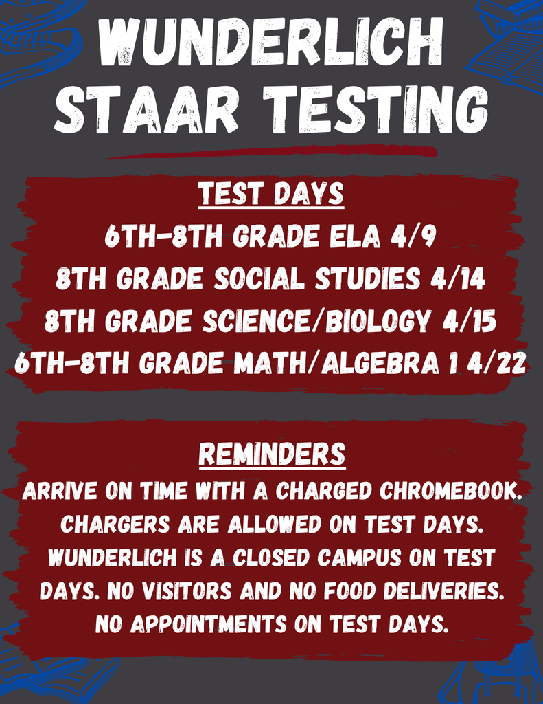 This flyer for Wunderlich STAAR Testing outlines the April exam schedule: 6th–8th Grade ELA on 4/9, 8th Grade Social Studies on 4/14, 8th Grade Science/Biology on 4/15, and 6th–8th Grade Math/Algebra 1 on 4/22. Students are reminded to arrive on time with a charged Chromebook (chargers are permitted). On these dates, Wunderlich is a closed campus, meaning no visitors, food deliveries, or appointments are allowed.