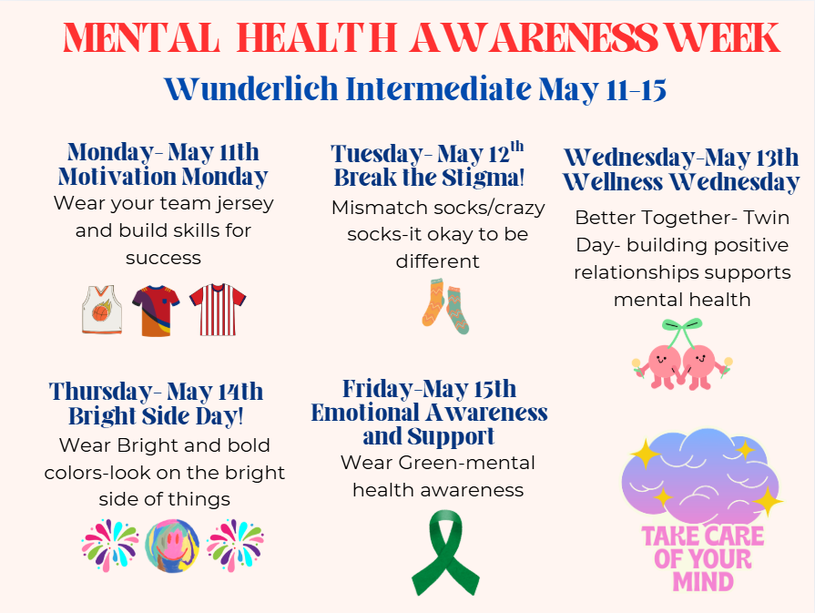 Mental health awareness week. Wunderlich Intermediate May 11-15. Monday May 11th Motivation Monday. Wear your team jersey and build skills for success.  Tuesday May 12- Break the Stigma. Mismatch socks/crazy socks. it's okay to be different. Wednesday- May 13th Wellness Wednesday! Better Together- Twin day. Building positive relationships supports mental health.  Thursday- May 14th Bright Side Day! Wear bright and bold colors- look on the bright side of things. Friday- May 15th Emotional Awareness and support. Wear green- mental health awareness.