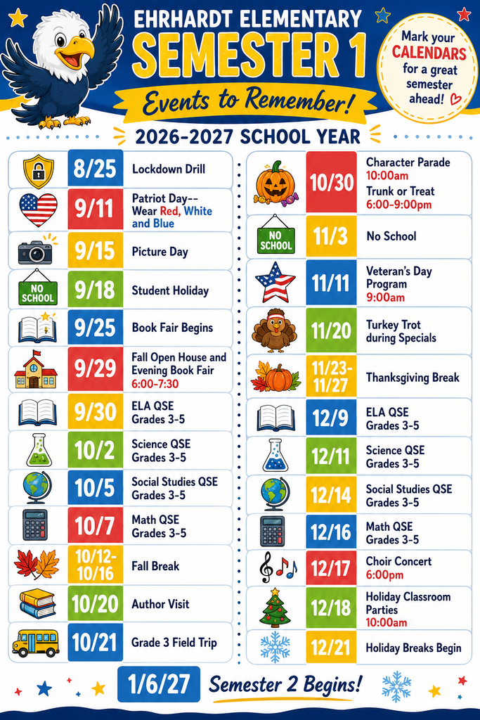 Ehrhardt Semester 1 Campus Events- Aug. 25 Lockdown drill, Sept. 11 Patriot Day, Sept 15. Picture Day, Sept 18 Student Holiday, Sept. 25 Book Fair Begins, Sept. 29 Fall Open House and Evening Book Fair 6:00-7:30 pm, Sept. 30 ELA QSE Grades 3-5, Oct. 2 Science QSE Grades 3-5, Oct. 5 Social Studies QSE Grades 3-5, Oct. 7 Math QSE grades 3-5, Oct. 12-16 Fall Break, Oct. 20 author visit, Oct. 21 Field Trip grade 3, Oct. 30 Character parade 10 am & Trunk or Treat 6-9pm, Nov. 3 No school, Nov. 11 Veteran's Day Program 9am, Oct. 20 Turkey Trot durng specials, Nov. 23-27 Thanksgiving Break, Dec. 9 ELA QSE grades 3-5, Dec. 11 Science QSE grades 3-5, Dec. 14 Social studies QSE grades 3-5, Dec. 17 Choir Concert 6pm, Dec. 18 Holiday Classroom parties 10 am, Dec. 21 Holiday Break begins, Jan. 6 semester 2 begins