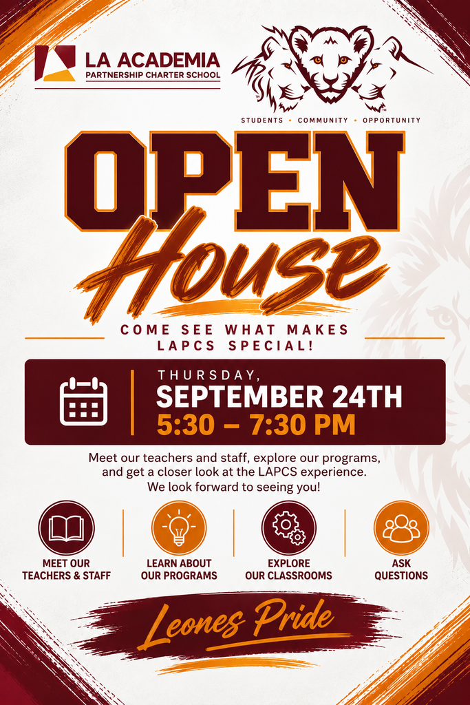 LAPCS OPEN HOUSE — SEPTEMBER 24TH!  LAPCS families, we’re excited to welcome you to our Open House on Thursday, September 24th from 5:30–7:30 PM!  This evening is all about giving parents and families a closer look at their student’s school experience. Parents will have the opportunity to walk through their student’s schedule, meet their teachers, and learn more about what’s happening in each class.  Come ask questions, connect with our staff, and get a better understanding of what your student is learning and experiencing each day. We will also have information about our upcoming After School Programs.   And, of course, we’ll have empanadas and refreshments for everyone to enjoy!   Thursday, September 24th  5:30–7:30 PM  We can’t wait to see you there! Leones Pride!