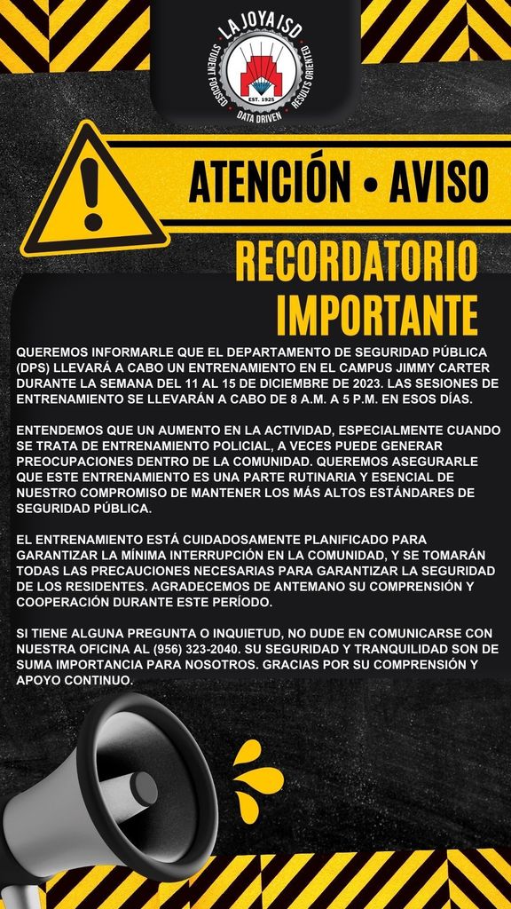 💎Attention La Joya ISD Community💎 We hope this message finds you well. We want to inform you that the Department of Public Safety (DPS) will be conducting training at the Jimmy Carter Campus during the week of December 11-15, 2023. The training sessions will take place from 8 a.m. to 5 p.m. on those days. We understand that increased activity, especially when it involves law enforcement training, can sometimes raise concerns within the community. We want to assure you that this training is a routine and essential part of our commitment to maintaining the highest standards of public safety. The training is carefully planned to ensure minimal disruption to the community, and all necessary precautions will be taken to guarantee the safety of residents. We kindly request your understanding and cooperation during this period. If you have any questions or concerns, please feel free to reach out to our office at (956) 323-2040. Your safety and peace of mind are of the utmost importance to us. Thank you for your understanding and continued support. ************************************************* 💎 Atención Comunidad de La Joya ISD 💎 Esperamos que este mensaje le encuentre bien. Queremos informarle que el Departamento de Seguridad Pública (DPS) llevará a cabo un entrenamiento en el Campus Jimmy Carter durante la semana del 11 al 15 de diciembre de 2023. Las sesiones de entrenamiento se llevarán a cabo de 8 a.m. a 5 p.m. en esos días. Entendemos que un aumento en la actividad, especialmente cuando se trata de entrenamiento policial, a veces puede generar preocupaciones dentro de la comunidad. Queremos asegurarle que este entrenamiento es una parte rutinaria y esencial de nuestro compromiso de mantener los más altos estándares de seguridad pública. El entrenamiento está cuidadosamente planificado para garantizar la mínima interrupción en la comunidad, y se tomarán todas las precauciones necesarias para garantizar la seguridad de los residentes. Agradecemos de antemano su comprensión y cooperación durante este período. Si tiene alguna pregunta o inquietud, no dude en comunicarse con nuestra oficina al (956) 323-2040. Su seguridad y tranquilidad son de suma importancia para nosotros. Gracias por su comprensión y apoyo continuo.
