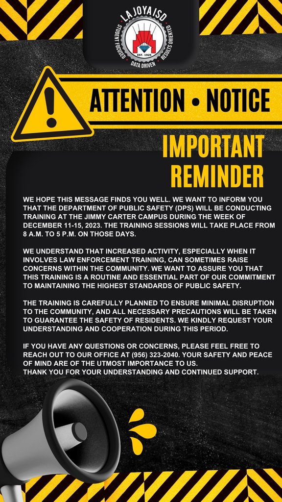 💎Attention La Joya ISD Community💎 We hope this message finds you well. We want to inform you that the Department of Public Safety (DPS) will be conducting training at the Jimmy Carter Campus during the week of December 11-15, 2023. The training sessions will take place from 8 a.m. to 5 p.m. on those days. We understand that increased activity, especially when it involves law enforcement training, can sometimes raise concerns within the community. We want to assure you that this training is a routine and essential part of our commitment to maintaining the highest standards of public safety. The training is carefully planned to ensure minimal disruption to the community, and all necessary precautions will be taken to guarantee the safety of residents. We kindly request your understanding and cooperation during this period. If you have any questions or concerns, please feel free to reach out to our office at (956) 323-2040. Your safety and peace of mind are of the utmost importance to us. Thank you for your understanding and continued support. ************************************************* 💎 Atención Comunidad de La Joya ISD 💎 Esperamos que este mensaje le encuentre bien. Queremos informarle que el Departamento de Seguridad Pública (DPS) llevará a cabo un entrenamiento en el Campus Jimmy Carter durante la semana del 11 al 15 de diciembre de 2023. Las sesiones de entrenamiento se llevarán a cabo de 8 a.m. a 5 p.m. en esos días. Entendemos que un aumento en la actividad, especialmente cuando se trata de entrenamiento policial, a veces puede generar preocupaciones dentro de la comunidad. Queremos asegurarle que este entrenamiento es una parte rutinaria y esencial de nuestro compromiso de mantener los más altos estándares de seguridad pública. El entrenamiento está cuidadosamente planificado para garantizar la mínima interrupción en la comunidad, y se tomarán todas las precauciones necesarias para garantizar la seguridad de los residentes. Agradecemos de antemano su comprensión y cooperación durante este período. Si tiene alguna pregunta o inquietud, no dude en comunicarse con nuestra oficina al (956) 323-2040. Su seguridad y tranquilidad son de suma importancia para nosotros. Gracias por su comprensión y apoyo continuo.