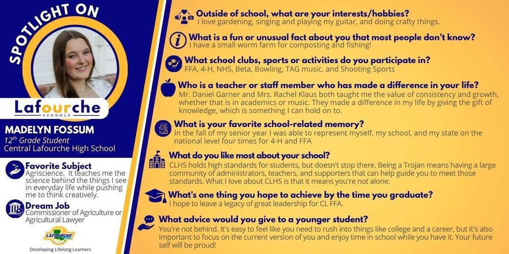 A promotional "Spotlight On" graphic from Lafourche Parish Schools featuring Madelyn Fossum, a 12th-grade student at Central Lafourche High School. The graphic is divided into a blue left sidebar and a yellow main section with navy blue text. Left Sidebar (Student Profile) Portrait: A circular headshot of Madelyn Fossum, a smiling young woman with long brown hair. Name & School: Madelyn Fossum, 12th Grade Student, Central Lafourche High School. Favorite Subject: Agriscience. She enjoys learning the science behind everyday life and the creative thinking it requires. Dream Job: Commissioner of Agriculture or Agricultural Lawyer. Main Section (Q&A) Interests/Hobbies: Gardening, singing, playing guitar, and crafting. Fun/Unusual Fact: She has a small worm farm used for composting and fishing. Clubs & Activities: FFA, 4-H, NHS, Beta, Bowling, TAG music, and Shooting Sports. Influential Staff: Mr. Daniel Garner and Mrs. Rachel Klaus. Madelyn credits them with teaching her the value of consistency and growth in academics and music. Favorite School Memory: Representing herself, her school, and her state on the national level four times for 4-H and FFA during the fall of her senior year. What she likes most about CLHS: The strong community of administrators, teachers, and supporters that ensure students are never alone in meeting high standards. Graduation Goal: To leave a legacy of great leadership for CL FFA. Advice for Younger Students: "You’re not behind." She encourages students not to rush into the future, but to enjoy their current time in school. Logos: The Lafourche Parish Schools logo appears at the top left and bottom left, accompanied by the tagline "Developing Lifelong Learners."