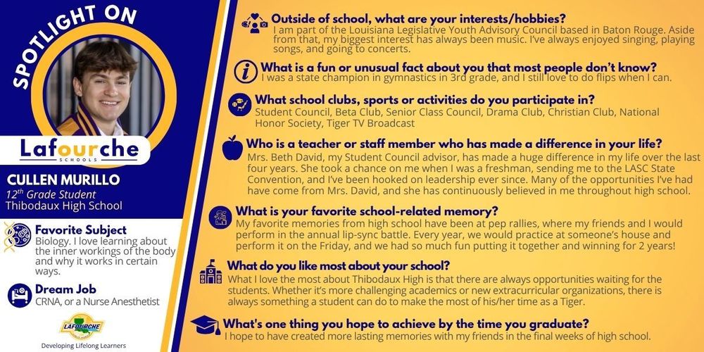 "Spotlight On" promotional graphic for Cullen Murillo, a 12th-grade student at Thibodaux High School. The graphic features a circular headshot of a smiling young man wearing a school jacket.  Profile Details:  Favorite Subject: Biology  Dream Job: CRNA (Nurse Anesthetist)  School District: Lafourche Schools  Interview Q&A:  Interests/Hobbies: Louisiana Legislative Youth Advisory Council and music (singing, playing, and attending concerts).  Fun Fact: State gymnastics champion in 3rd grade.  School Activities: Student Council, Beta Club, Senior Class Council, Drama Club, Christian Club, National Honor Society, and Tiger TV Broadcast.  Influential Staff Member: Mrs. Beth David, Student Council advisor.  Favorite Memory: Performing and winning the annual pep rally lip-sync battle.  Best Part of School: There are always new opportunities available for students.  Goal Before Graduation: To make lasting memories with friends.