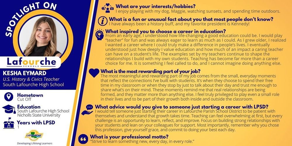 An informational "Spotlight On" graphic from Lafourche Parish Schools featuring Kesha Eymard.  Left Sidebar (Profile Information) Photo: A circular portrait of Kesha Eymard, a smiling woman with blonde hair.  Name & Title: Kesha Eymard, U.S. History & Civics Teacher at South Lafourche High School.  Hometown: Cut Off.  Education: South Lafourche High School and Nicholls State University.  Years with LPSD: 1.  Logo: The Lafourche Parish Schools logo with the slogan "Developing Lifelong Learners."  Main Content (Q&A Section) The right side of the graphic features a series of questions and answers on a yellow background:  Interests/Hobbies: Playing with her dog, Maggie, watching sunsets, and spending time outdoors.  Fun/Unusual Fact: She has always been a history buff and her favorite president is Kennedy.  Inspiration for Education: Kesha shares that she understood the life-changing power of education from an early age. She grew up playing "teacher" and realized she wanted a career where she could make a difference. She feels called to teach and values the impact a caring teacher has on a student's life.  Most Rewarding Part of the Job: The small, everyday moments and connections built with students, such as when they visit her classroom during free time just to talk.  Advice for New LPSD Employees: Be patient with yourself and understand that growth takes time. Focus on building relationships, lean on colleagues for support, and give yourself grace.  Professional Motto: "Strive to learn something new, every day, in every role."