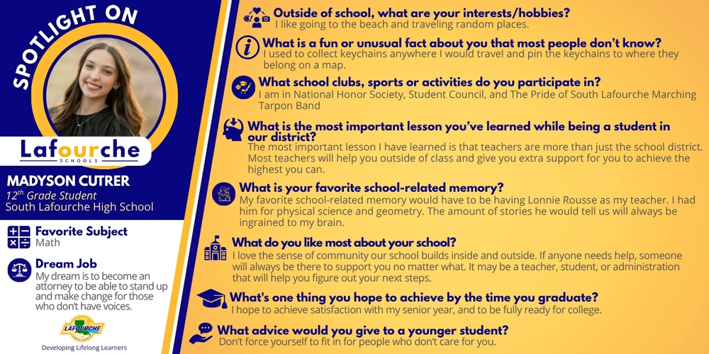 An informational spotlight graphic for Lafourche Parish Schools featuring student Madyson Cutrer. The design uses a blue and yellow color scheme with a circular portrait of Madyson in the upper left.  Student Profile Name: Madyson Cutrer  Grade: 12th Grade Student  School: South Lafourche High School  Favorite Subject: Math  Dream Job: To become an attorney to be able to stand up and make change for those who don't have voices.  Q&A Section Outside of school, what are your interests/hobbies? I like going to the beach and traveling random places.  What is a fun or unusual fact about you that most people don’t know? I used to collect keychains anywhere I would travel and pin the keychains to where they belong on a map.  What school clubs, sports or activities do you participate in? I am in National Honor Society, Student Council, and The Pride of South Lafourche Marching Tarpon Band.  What is the most important lesson you’ve learned while being a student in our district? The most important lesson I have learned is that teachers are more than just the school district. Most teachers will help you outside of class and give you extra support for you to achieve the highest you can.  What is your favorite school-related memory? My favorite school-related memory would have to be having Lonnie Rousse as my teacher. I had him for physical science and geometry. The amount of stories he would tell us will always be ingrained to my brain.  What do you like most about your school? I love the sense of community our school builds inside and outside. If anyone needs help, someone will always be there to support you no matter what. It may be a teacher, student, or administration that will help you figure out your next steps.  What’s one thing you hope to achieve by the time you graduate? I hope to achieve satisfaction with my senior year, and to be fully ready for college.  What advice would you give to a younger student? Don’t force yourself to fit in for people who don’t care for you.  Footer The graphic includes the Lafourche Parish Schools logo and the tagline: "Developing Lifelong Learners."
