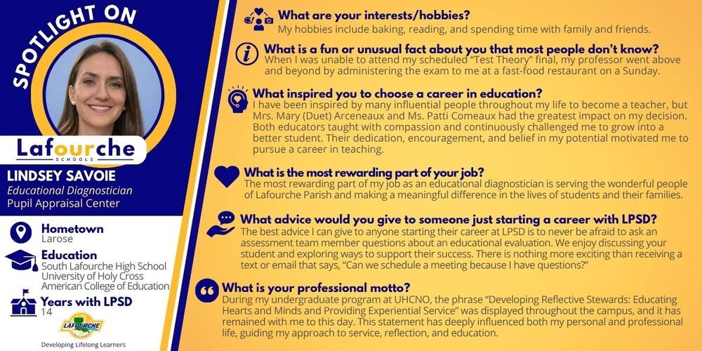 An employee spotlight graphic for Lafourche Parish Schools featuring Lindsey Savoie, an Educational Diagnostician at the Pupil Appraisal Center.  The left side of the graphic has a blue and white background featuring a circular headshot of Lindsey Savoie, a smiling woman with long brown hair. Below her photo is the Lafourche Schools logo, her name, job title, and quick facts: her hometown is Larose, her education includes South Lafourche High School, University of Holy Cross, and American College of Education, and she has been with LPSD for 14 years.  The right side has a yellow background containing a Q&A section with six icons and text blocks:  Interests/hobbies: Baking, reading, and spending time with family and friends.  Fun/unusual fact: Her professor administered a "Test Theory" final exam to her at a fast-food restaurant on a Sunday when she couldn't attend the scheduled final.  Inspiration for education career: Influential educators Mrs. Mary (Duet) Arceneaux and Ms. Patti Comeaux, who taught with compassion and challenged her.  Most rewarding part of job: Serving Lafourche Parish and making a difference for students and families.  Advice for someone starting at LPSD: Never be afraid to ask an assessment team member questions about an educational evaluation.  Professional motto: "Developing Reflective Stewards: Educating Hearts and Minds and Providing Experiential Service," a phrase from her undergraduate program at UHCNO.