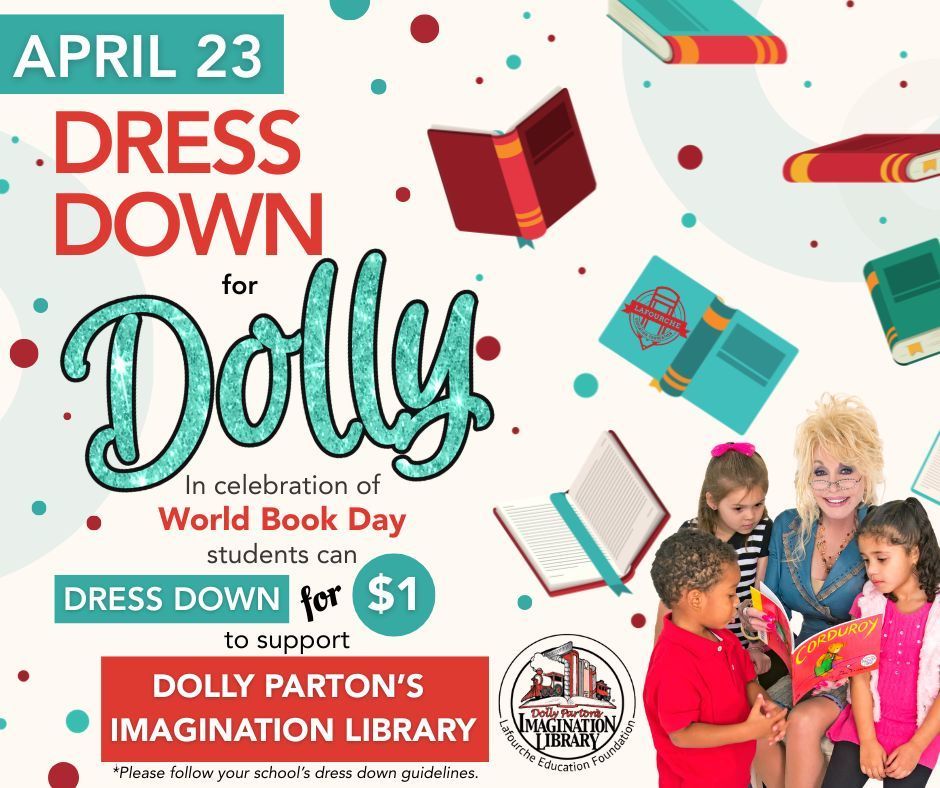 An event flyer for World Book Day with a festive white background decorated with floating books and colorful confetti dots.  Header Details Date: APRIL 23 (Teal)  Main Title: DRESS DOWN for Dolly (Dolly is written in large, teal glitter cursive).  Occasion: In celebration of World Book Day.  Event Information Action: Students can DRESS DOWN for $1.  Cause: To support DOLLY PARTON’S IMAGINATION LIBRARY.  Note: "*Please follow your school's dress down guidelines."  Imagery & Logos Featured Image: On the right side, a photo of Dolly Parton sitting and reading the book Corduroy to three young children.  Logos: The circular logo for Dolly Parton's Imagination Library and the Lafourche Education Foundation is located at the bottom center.