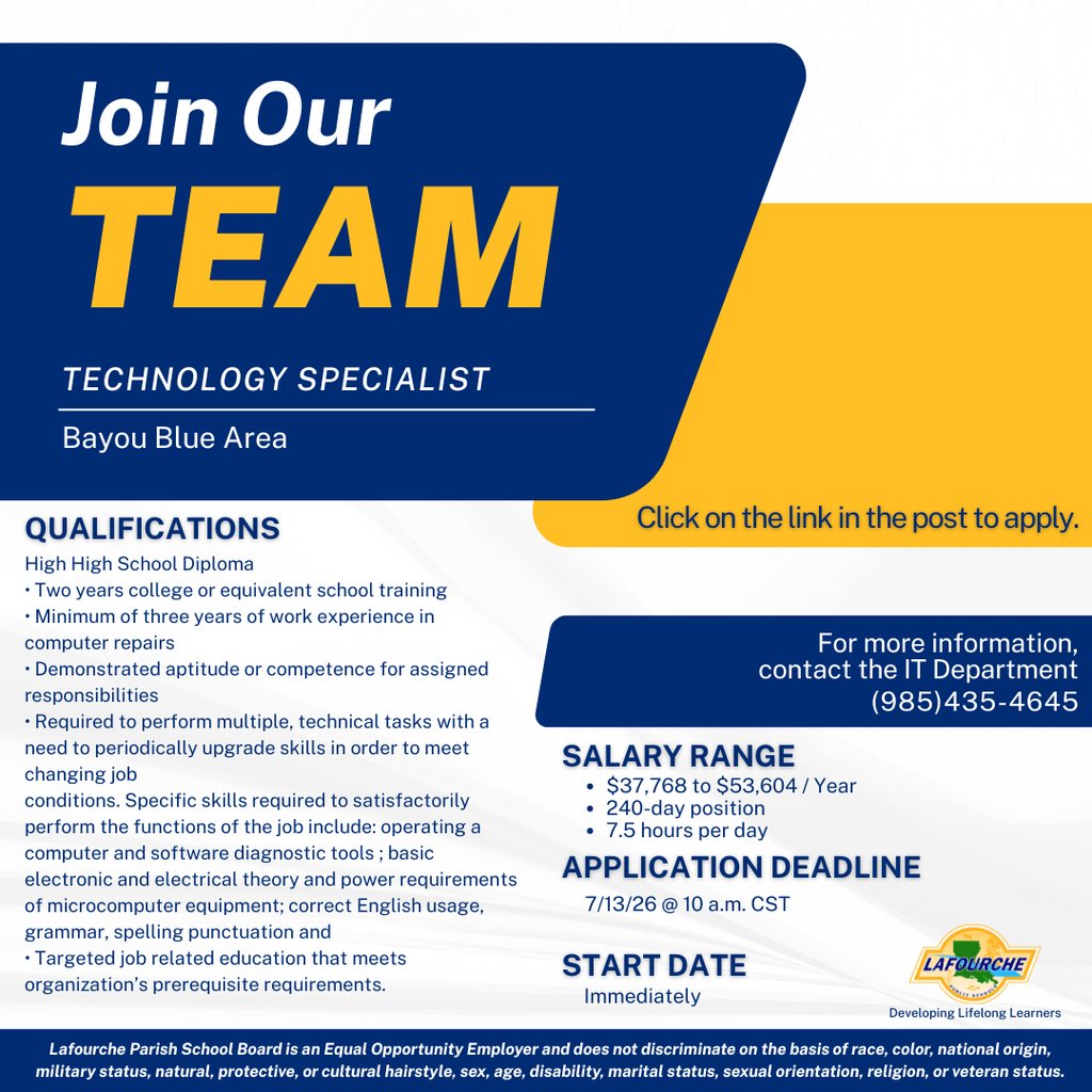 TECHNOLOGY SPECIALIST Bayou Blue Area  QUALIFICATIONS High High School Diploma (Note: Typo is present in the original graphic)  Two years college or equivalent school training  Minimum of three years of work experience in computer repairs  Demonstrated aptitude or competence for assigned responsibilities  Required to perform multiple, technical tasks with a need to periodically upgrade skills in order to meet changing job conditions. Specific skills required to satisfactorily perform the functions of the job include: operating a computer and software diagnostic tools; basic electronic and electrical theory and power requirements of microcomputer equipment; correct English usage, grammar, spelling, punctuation and  Targeted job related education that meets organization's prerequisite requirements.  APPLICATION & SALARY DETAILS Click on the link in the post to apply.  For more information, contact the IT Department: (985)435-4645  SALARY RANGE $37,768 to $53,604 / Year  240-day position  7.5 hours per day  APPLICATION DEADLINE 7/13/26 @ 10 a.m. CST  START DATE Immediately