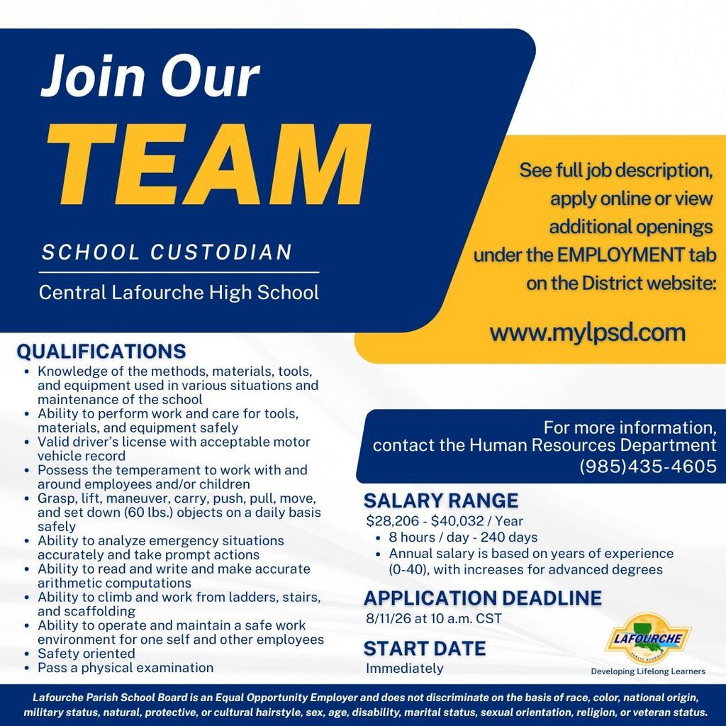 Header: Join Our TEAM — SCHOOL CUSTODIAN (Central Lafourche High School)  Qualifications:  Knowledge of the methods, materials, tools, and equipment used in various situations and maintenance of the school  Ability to perform work and care for tools, materials, and equipment safely  Valid driver’s license with acceptable motor vehicle record  Possess the temperament to work with and around employees and/or children  Grasp, lift, maneuver, carry, push, pull, move, and set down (60 lbs.) objects on a daily basis safely  Ability to analyze emergency situations accurately and take prompt actions  Ability to read and write and make accurate arithmetic computations  Ability to climb and work from ladders, stairs, and scaffolding  Ability to operate and maintain a safe work environment for one self and other employees  Safety oriented  Pass a physical examination  Salary & Application Details:  Salary Range: $28,206 - $40,032 / Year (8 hours / day - 240 days). Annual salary is based on years of experience (0-40), with increases for advanced degrees.  Application Deadline: 8/11/26 at 10 a.m. CST  Start Date: Immediately  How to Apply & Contact:  See full job description, apply online or view additional openings under the EMPLOYMENT tab on the District website: www.mylpsd.com  For more information, contact the Human Resources Department: (985) 435-4605  Footer: Lafourche Parish School Board — Developing Lifelong Learners. Lafourche Parish School Board is an Equal Opportunity Employer and does not discriminate on the basis of race, color, national origin, military status, natural, protective, or cultural hairstyle, sex, age, disability, marital status, sexual orientation, religion, or veteran status.
