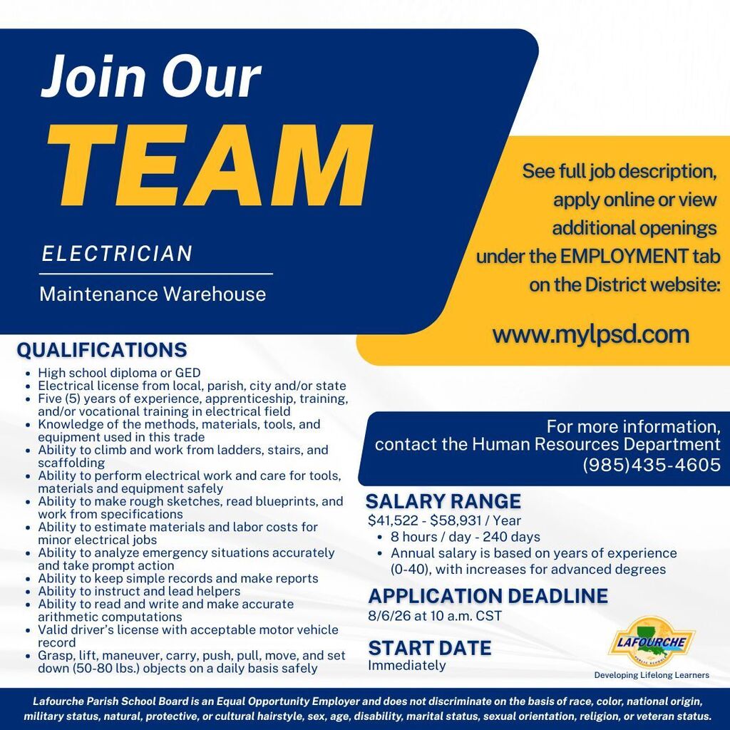 Header: Join Our TEAM — ELECTRICIAN (Maintenance Warehouse)  Qualifications:  High school diploma or GED  Electrical license from local, parish, city and/or state  Five (5) years of experience, apprenticeship, training, and/or vocational training in electrical field  Knowledge of the methods, materials, tools, and equipment used in this trade  Ability to climb and work from ladders, stairs, and scaffolding  Ability to perform electrical work and care for tools, materials and equipment safely  Ability to make rough sketches, read blueprints, and work from specifications  Ability to estimate materials and labor costs for minor electrical jobs    Ability to analyze emergency situations accurately and take prompt action    Ability to keep simple records and make reports    Ability to instruct and lead helpers    Ability to read and write and make accurate arithmetic computations    Valid driver’s license with acceptable motor vehicle record    Grasp, lift, maneuver, carry, push, pull, move, and set down (50-80 lbs.) objects on a daily basis safely  Application & Salary Details:  Salary Range: $41,522 - $58,931 / Year (8 hours / day - 240 days). Annual salary is based on years of experience (0-40), with increases for advanced degrees.  Application Deadline: 8/6/26 at 10 a.m. CST  Start Date: Immediately  How to Apply & Contact:  See full job description, apply online or view additional openings under the EMPLOYMENT tab on the District website: www.mylpsd.com  For more information, contact the Human Resources Department: (985) 435-4605  Footer: Lafourche Parish School Board — Developing Lifelong Learners. Lafourche Parish School Board is an Equal Opportunity Employer and does not discriminate on the basis of race, color, national origin, military status, natural, protective, or cultural hairstyle, sex, age, disability, marital status, sexual orientation, religion, or veteran status.