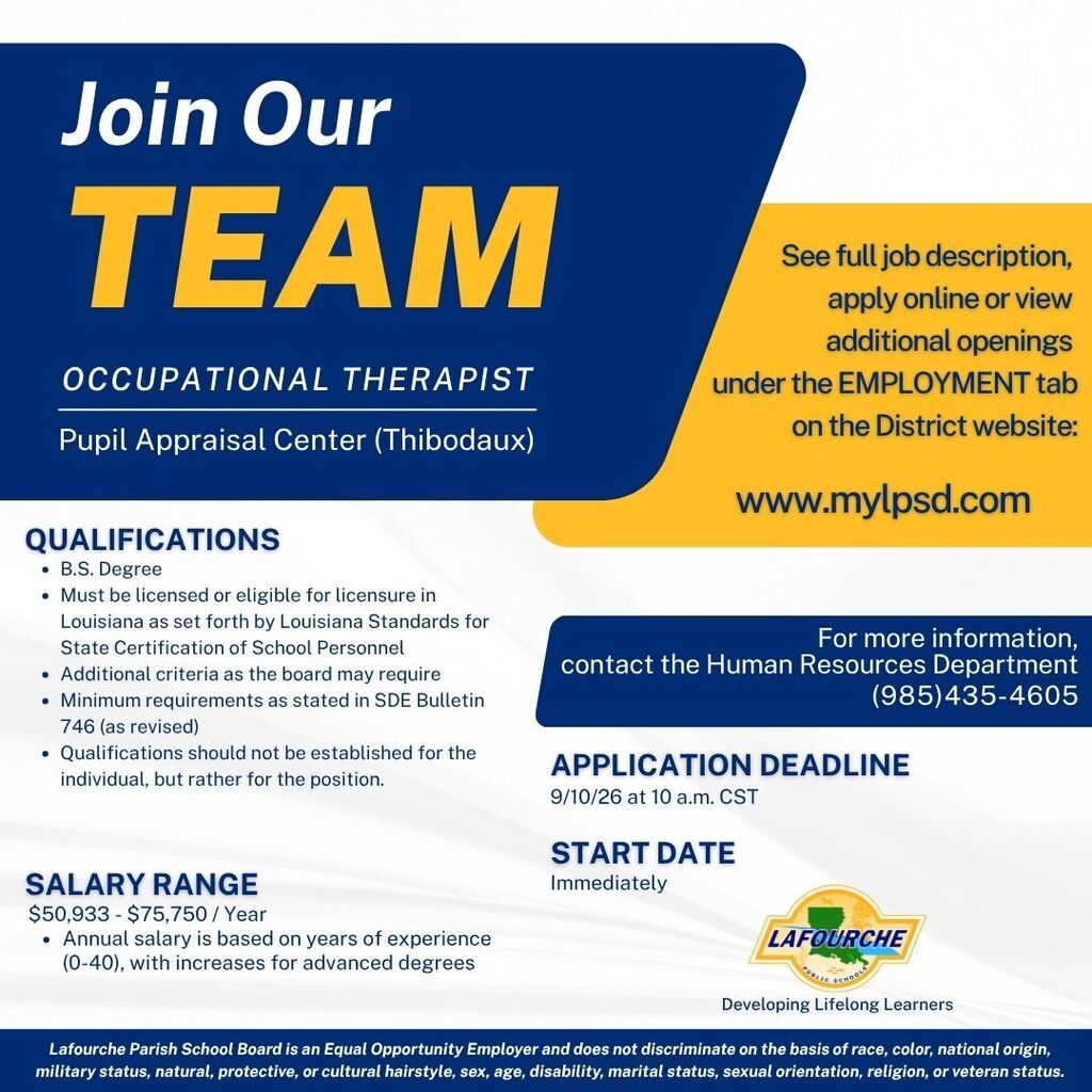 A graphic featuring a blue, yellow, and white color scheme with the Lafourche Parish Public Schools logo in the lower right corner.  Text Content:  Header: Join Our TEAM  Position: Occupational Therapist  Location: Pupil Appraisal Center (Thibodaux)  Qualifications:  B.S. Degree    Must be licensed or eligible for licensure in Louisiana as set forth by Louisiana Standards for State Certification of School Personnel    Additional criteria as the board may require    Minimum requirements as stated in SDE Bulletin 746 (as revised)    Qualifications should not be established for the individual, but rather for the position.  Salary Range: $50,933 - $75,750 / Year  Annual salary is based on years of experience (0-40), with increases for advanced degrees  Application Details & How to Apply:  See full job description, apply online or view additional openings under the EMPLOYMENT tab on the District website: www.mylpsd.com  For more information, contact the Human Resources Department at (985) 435-4605  Application Deadline: 9/10/26 at 10 a.m. CST  Start Date: Immediately  Footer: Lafourche Parish School Board is an Equal Opportunity Employer and does not discriminate on the basis of race, color, national origin, military status, natural, protective, or cultural hairstyle, sex, age, disability, marital status, sexual orientation, religion, or veteran status.