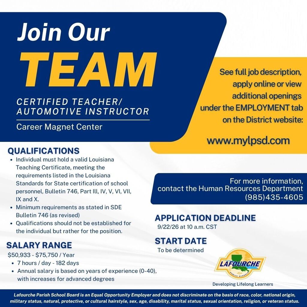 Title: Join Our TEAM Position: Certified Teacher / Automotive Instructor Location: Career Magnet Center Qualifications: Individual must hold a valid Louisiana Teaching Certificate, meeting the requirements listed in the Louisiana Standards for State certification of school personnel, Bulletin 746, Part III, IV, V, VI, VII, IX, and X. Minimum requirements as stated in SDE Bulletin 746 (as revised). Qualifications should not be established for the individual but rather for the position. Salary Range: $50,933 – $75,750 / Year 7 hours / day - 182 days Annual salary is based on years of experience (0–40), with increases for advanced degrees. Application Details: Application Deadline: 9/22/26 at 10 a.m. CST Start Date: To be determined How to Apply: See full job description, apply online, or view additional openings under the EMPLOYMENT tab on the District website at www.mylpsd.com. Contact: For more information, contact the Human Resources Department at (985) 435-4605. Footer: Logo: Lafourche Parish Public Schools – Developing Lifelong Learners. Equal Opportunity Statement: Lafourche Parish School Board is an Equal Opportunity Employer and does not discriminate on the basis of race, color, national origin, military status, natural, protective, or cultural hairstyle, sex, age, disability, marital status, sexual orientation, religion, or veteran status.