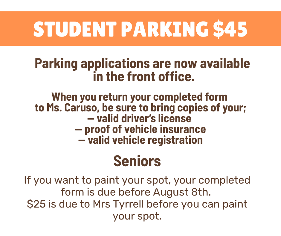 "Student parking notice stating that parking applications are available in the front office for $45. Students must return completed forms to Ms. Caruso with copies of a valid driver's license, proof of vehicle insurance, and valid vehicle registration. Seniors who want to paint their parking spot must submit the form before August 8th and pay $25 to Mrs. Tyrrell before painting."