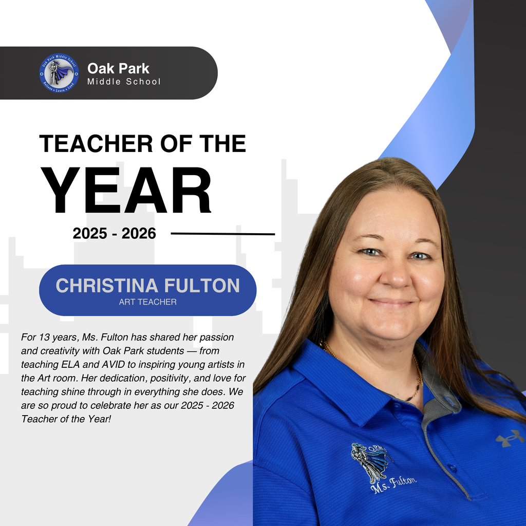 Oak Park Middle School. Teacher of the Year 2025 - 2026 Christina Fulton. For 13 years, Ms. Fulton has shared her passion and creativity with Oak Park students — from teaching ELA and AVID to inspiring young artists in the Art room. Her dedication, positivity, and love for teaching shine through in everything she does. We are so proud to celebrate her as our 2025 - 2026 Teacher of the Year!