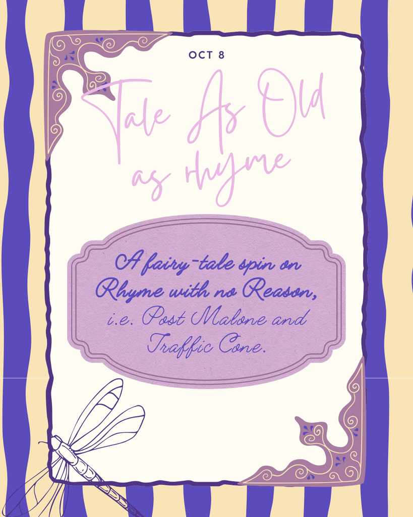"A poster for 'Tale As Old as Rhyme' on October 8th, describing it as 'A fairy-tale spin on Rhyme with no Reason, i.e. Post Malone and Traffic Cone.' The poster has a decorative border, a purple background with white stripes on the sides, and a dragonfly illustration in the bottom left."