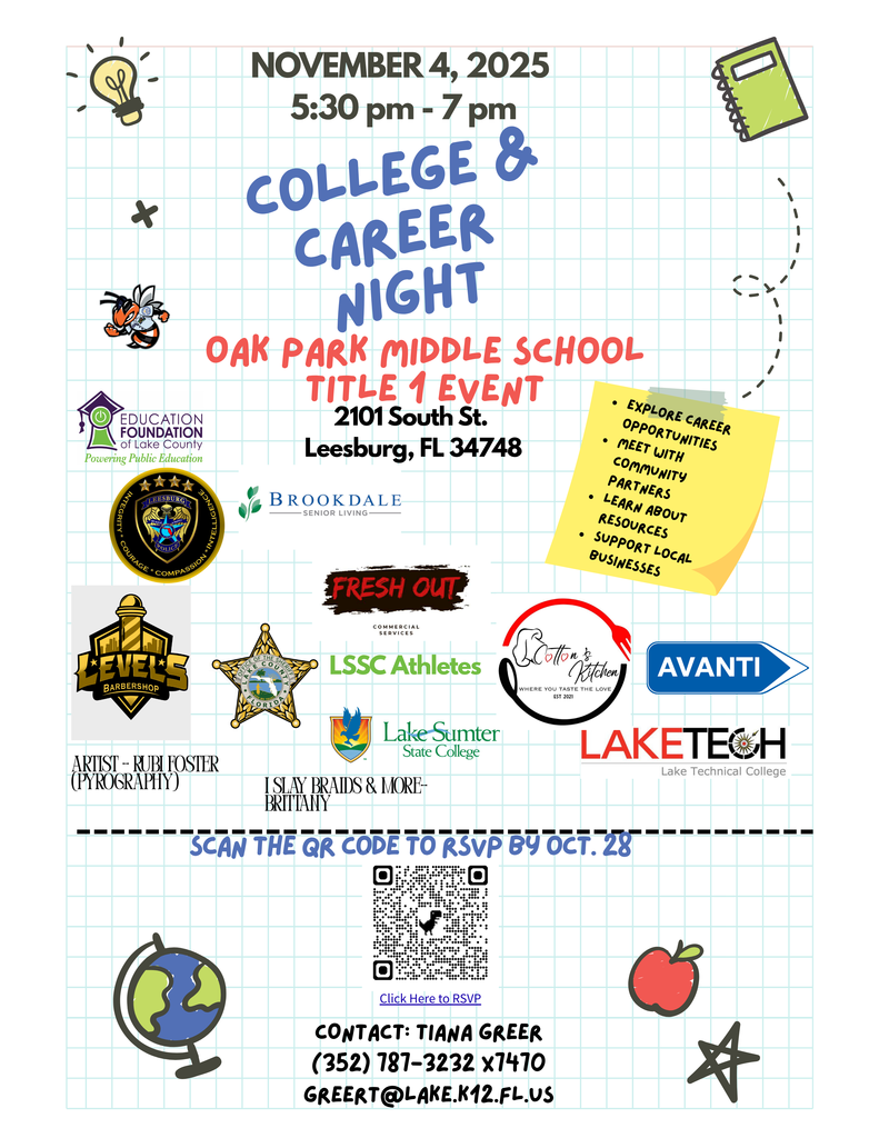 November 4, 2025. 5:30 pm - 7 pm. College & Career Night. Leesburg Police Department. Fresh Out Commercial Servicers. Level5 barbershop, LSSC Athletes. Cotton's & Kitchen, Where you taste the Love. Avanti. Lake Sumter State College. Lake Tech, Lake Technical College. Artist - Rubi Foster (Pyrography). I Slay Braids & More - Brittany. Brookdale Senior Living. Oak Park Middle School Title I Event. 2101 South St, Leesburg, FL 34748. Education Foundation of Lake County Powering Public Education. Office of the Sheriff Lake County, Florida. Explore Career Opportunities, Meet with Community Partners, Learn about Resources, Support Local Business. Scan the QR code to RSVP code by Oct. 28. Click here to RSVP. Contact: Tiani Geer, 352.787.3232 x7470. GreerT@lake.k12.fl.us
