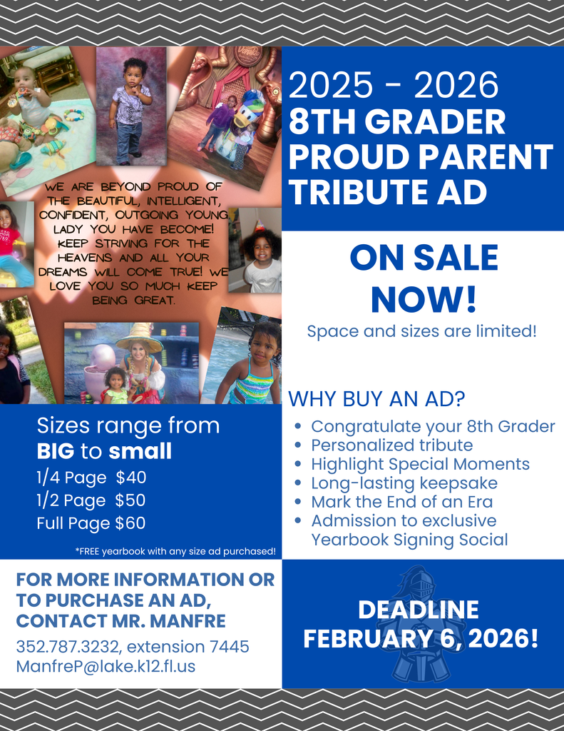 2025 - 2026 8th Grader Proud Parent Tribute AD ON SALE NOW! Space and sizes are limited! Why buy an ad? Congratulate your 8th Grader Personalized tribute Highlight Special Moments Long-lasting keepsake Mark the End of an Era Admission to exclusive Yearbook Signing Social Sizes range from BIG to small 1/4 Page $40 1/2 Page $50 Full Page $60 For more information or to purchase an ad, contact Mr. Manfre 352.787.3232, extension 7445 ManfreP@lake.k12.fl.us Deadline February 6, 2026! *FREE yearbook with any size ad purchased!