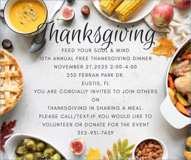 What:  FREE Thanksgiving Dinner When:  Thursday, November 27, 2025, 2pm to 4pm Where:  250 Ferran Park Drive, Eustis, FL Contact:  Feed Your Soul Ministries (352) 931-7459 Details:  The dinner is a hot buffet meal with smoked turkey and ham catered by Two Guys Smoking BBQ. >>Owner John Hilt has provided service of Smoking the meats, delivering and carving for free for 7 years.