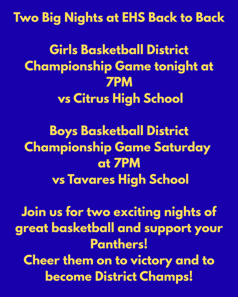 Two Big Nights at EHS Back to Back  Girls Basketball District Championship Game tonight at 7PM                 vs Citrus High School Boys Basketball District Championship Game Saturday at 7PM                 vs Tavares High School  Join us for two exciting nights of great basketball and support your Panthers! Cheer them on to victory and to become District Champs!
