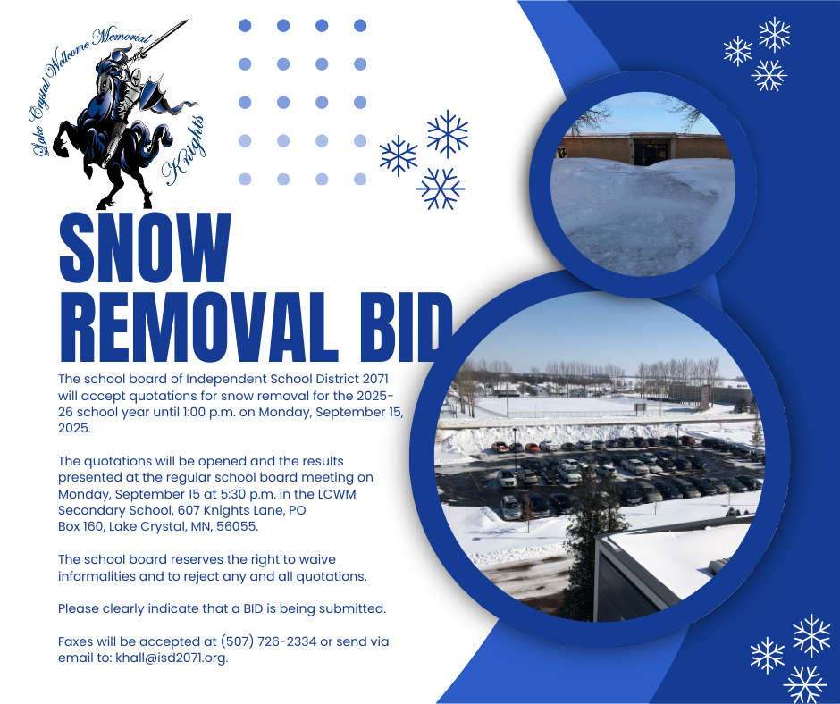 The school board of Independent School District 2071 will accept quotations for snow removal for the 2025-26 school year until 1:00 p.m. on Monday, September 15, 2025.   The quotations will be opened and the results presented at the regular school board meeting on Monday, September 15 at 5:30 p.m. in the LCWM Secondary School, 607 Knights Lane, PO Box 160, Lake Crystal, MN, 56055.  The school board reserves the right to waive informalities and to reject any and all quotations.  Please clearly indicate that a BID is being submitted.  Faxes will be accepted at (507) 726-2334 or send via email to: khall@isd2071.org.