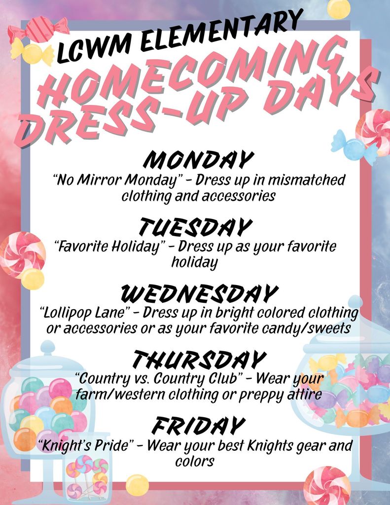 LCWM Elementary Homecoming Dress Up Days: Monday is no mirror Monday, Dress up in mismatched clothing and accessories. Tuesday is dress as your favorite holiday. Wednesday is dress up in bright colors or as your favorite sweet treat. Thursday is Country vs. Country Club. Dress in farm/western attire or preppy attire. Friday is dress up in Knight's Pride clothing, colors, and accessories