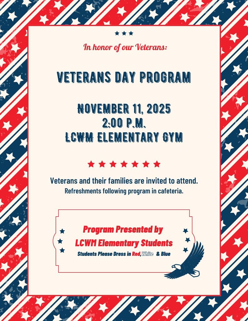 Dear Families, Our Veterans Day Program will be held on Tuesday, November 11th at 2:00 PM. Veterans and their families are invited to join us for this special program as we honor and celebrate those who have served our country. Students are encouraged to wear red, white, and blue in recognition of the day. Thank you for your support, LCWM Elementary Staff