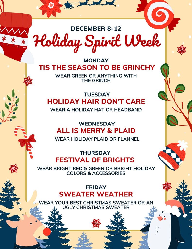 Holiday Spirit Week. Monday: Tis the Season to be Grinchy, Tuesday: Holiday Hair Don't Care, Wednesday: All is Merry and Plaid, Thursday: Festival of Brights, Friday: Sweater Weather