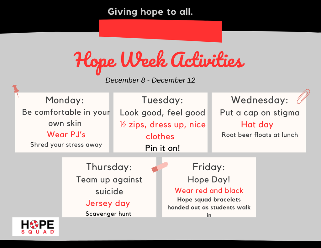 Hope Week Activities: Monday: Be comfortable in your own skin  Wear PJ’s Shred your stress away; Tuesday: Look good, feel good ½ zips, dress up, nice clothes   Pin it on!; Wednesday: Put a cap on stigma Hat day   Root beer floats at lunch; Thursday: Team up against suicide Jersey day  Scavenger hunt ; ; Friday: Hope Day! Wear red and black Hope squad bracelets handed out as students walk in
