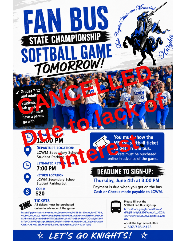 Cancelled due to lack of interest.   Fan Bus Grades 7-12 and adults Students 6th grade or younger must have a parent go with.   Departure Time:  12:00 PM Departure Location:  LCWM Secondary School Student Parking Lot Estimated Return Time:   7:00 PM Return Location:  LCWM Secondary School Student Parking Lot Cost: $20  You must show the MSHSL softball ticket to get on the bus. All tickets must be purchased online in advance of the game. CLICK HERE FOR TICKETS  Deadline to Sign-Up is: Thursday, June 4th at 3:00 PM  Payment is due when you get on the bus. Cash or Checks made payable to LCWM.   Tickets All tickets must be purchased online in advance of the game.  https://www.mshsl.org/tickets  Please fill out the Softball Fan Bus Sign-up or call the high school office at 507-726-2323