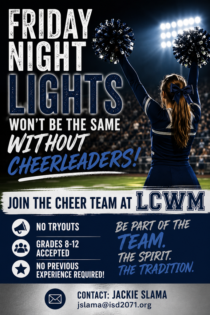 Friday Night Lights won't be the same without cheerleaders!  Join the cheer team at LCWM.  No Tryouts.  Grades 8-12.  No previous experience required.  Be part of the team.  The Spirit.  The tradition. Contact Jackie Slama at jslama@isd2071.org.