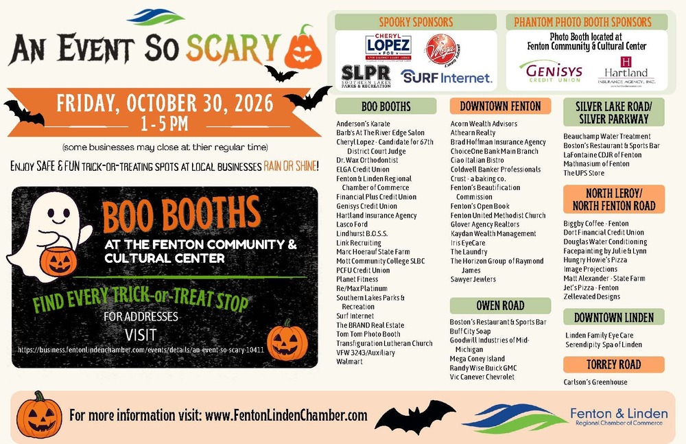 What: An Event So Scary Who: Sponsored by the Fenton Linden Chamber of Commerce When: Friday, October 30, 2026 Time: 1:00 - 5:00 pm Where: Fenton Community & Cultural Center & Participating Downtown Fenton Business Enjoy SAFE & FUN Trick-or-Treating Spots at Local Businesses Rain or Shine! For a list of participating addresses visit: https://business.fentonlindenchamber.com/events/details/an-event-so-scary-10411 For more information visit: www.FentonLindenChamber.com