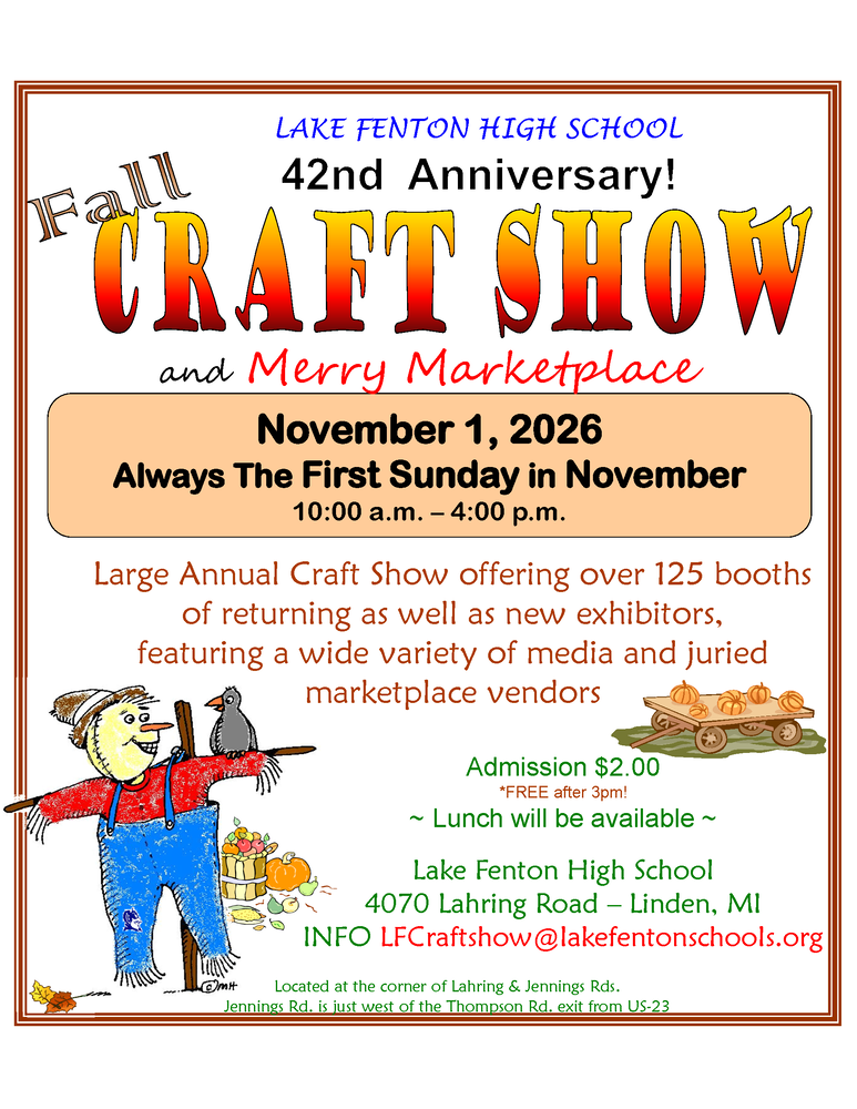 Join us for the 42nd Annual Fall Craft Show and Merry Marketplace! Offering over 125 booths of returning as well as new exhibitors, featuring a wide variety of media and juried marketplace vendors. When: November 1, 2026 (Always the First Sunday in November) Time: 10:00 a.m. - 4:00 p.m. Where: Lake Fenton High School 4070 Lahring Road -- Linden, MI Info: LFCraftshow@lakefentonschools.org Admission $2.00 *FREE after 3 p.m. Lunch will be available