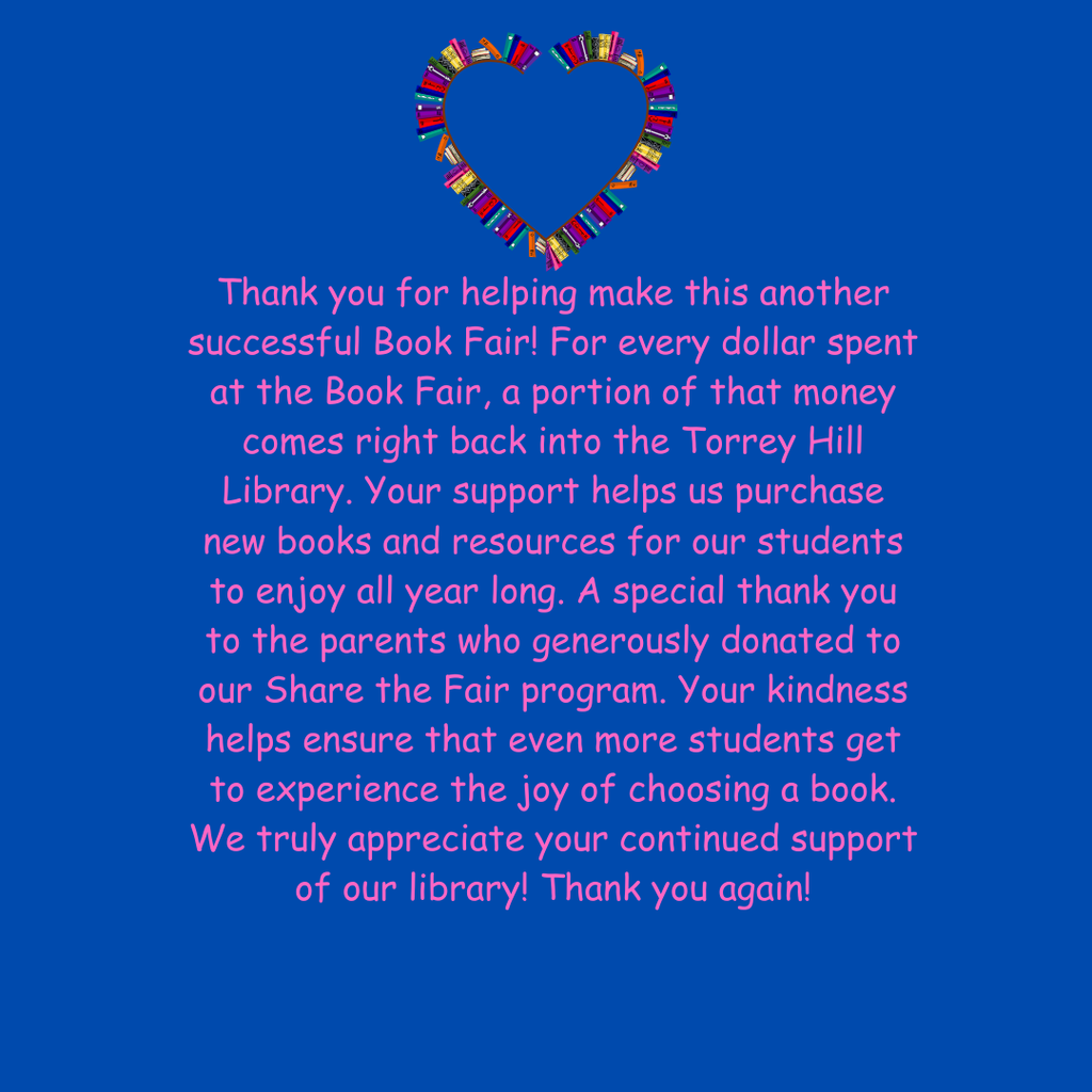 Thank you for helping make this another successful Book Fair! For every dollar spent at the Book Fair, a portion of that money comes right back into the Torrey Hill Library. Your support helps us purchase new books and resources for our students to enjoy all year long. A special thank you to the parents who generously donated to our Share the Fair program. Your kindness helps ensure that even more students get to experience the joy of choosing a book. We truly appreciate your continued support of our library! Thank you again!