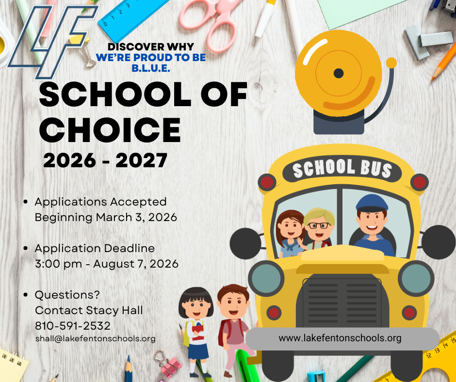 Lake Fenton Community Schools is currently accepting School of Choice applications for the 2026-2027 school year. School of Choice is open for grades K-12. Applications for the 2026-2027 school year are available online and are due in the Superintendent's Office no later than 3:00 pm. on August 7, 2026. For more information please contact: Stacy Hall, Executive Assistant to the Superintendent, 11425 Torrey Road, Fenton, MI 48430 (810) 591-2532 or visit our website: https://www.lakefentonschools.org/page/enrollment