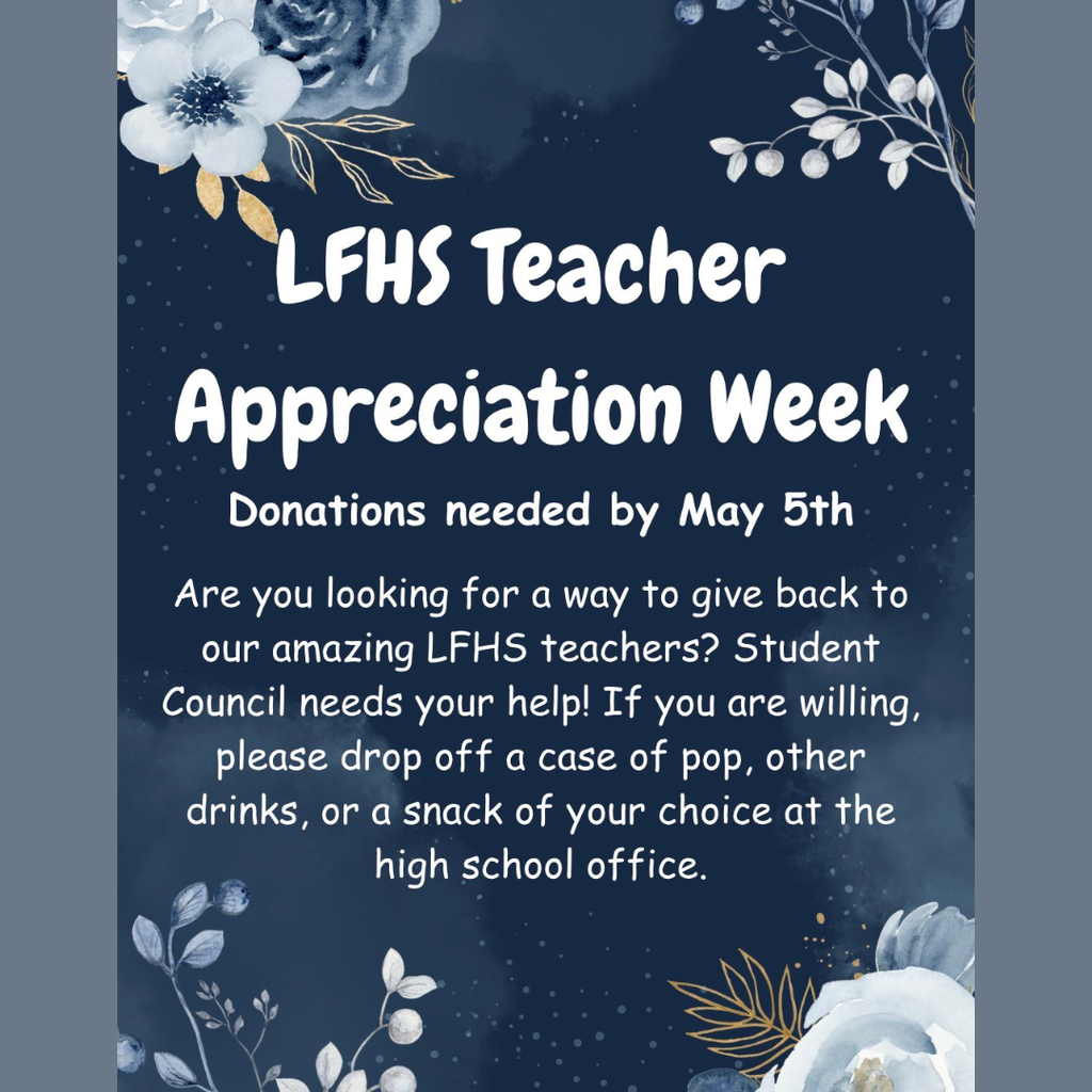 LFHS Teacher Appreciation Week- Donations needed by May 5th- Are you looking for an amazing way to give back? Student council needs your help! If you are willing, please drop off a case of pop, other drinks, or a snack of your choice to the high school office.